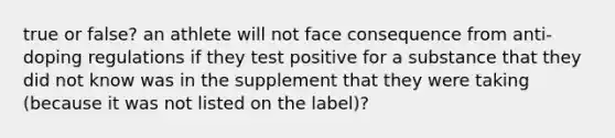 true or false? an athlete will not face consequence from anti-doping regulations if they test positive for a substance that they did not know was in the supplement that they were taking (because it was not listed on the label)?