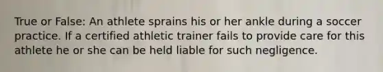 True or False: An athlete sprains his or her ankle during a soccer practice. If a certified athletic trainer fails to provide care for this athlete he or she can be held liable for such negligence.