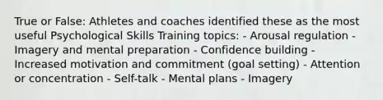 True or False: Athletes and coaches identified these as the most useful Psychological Skills Training topics: - Arousal regulation - Imagery and mental preparation - Confidence building - Increased motivation and commitment (goal setting) - Attention or concentration - Self-talk - Mental plans - Imagery