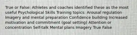 True or False: Athletes and coaches identified these as the most useful Psychological Skills Training topics: Arousal regulation Imagery and mental preparation Confidence building Increased motivation and commitment (goal setting) Attention or concentration Self-talk Mental plans Imagery True False