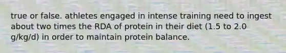 true or false. athletes engaged in intense training need to ingest about two times the RDA of protein in their diet (1.5 to 2.0 g/kg/d) in order to maintain protein balance.