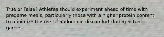 True or False? Athletes should experiment ahead of time with pregame meals, particularly those with a higher protein content, to minimize the risk of abdominal discomfort during actual games.