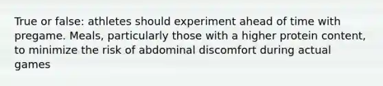 True or false: athletes should experiment ahead of time with pregame. Meals, particularly those with a higher protein content, to minimize the risk of abdominal discomfort during actual games