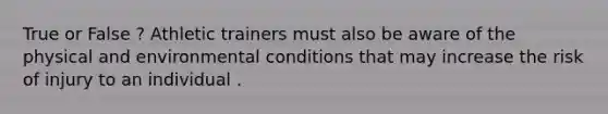 True or False ? Athletic trainers must also be aware of the physical and environmental conditions that may increase the risk of injury to an individual .