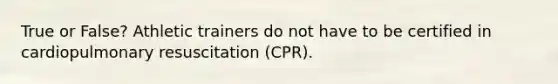 True or False? Athletic trainers do not have to be certified in cardiopulmonary resuscitation (CPR).