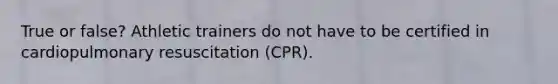 True or false? Athletic trainers do not have to be certified in cardiopulmonary resuscitation (CPR).