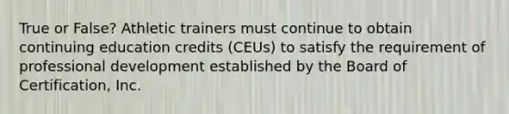 True or False? Athletic trainers must continue to obtain continuing education credits (CEUs) to satisfy the requirement of professional development established by the Board of Certification, Inc.