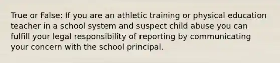 True or False: If you are an athletic training or physical education teacher in a school system and suspect child abuse you can fulfill your legal responsibility of reporting by communicating your concern with the school principal.