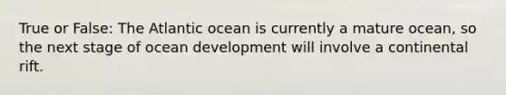 True or False: The Atlantic ocean is currently a mature ocean, so the next stage of ocean development will involve a continental rift.