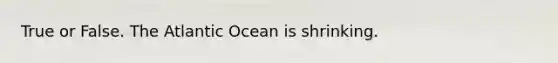 True or False. The Atlantic Ocean is shrinking.