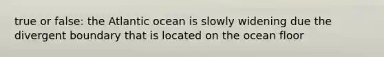 true or false: the Atlantic ocean is slowly widening due the divergent boundary that is located on the ocean floor