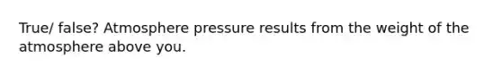 True/ false? Atmosphere pressure results from the weight of the atmosphere above you.