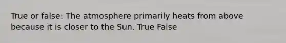 True or false: The atmosphere primarily heats from above because it is closer to the Sun. True False