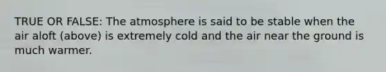 TRUE OR FALSE: The atmosphere is said to be stable when the air aloft (above) is extremely cold and the air near the ground is much warmer.