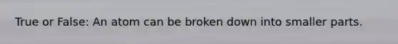 True or False: An atom can be broken down into smaller parts.