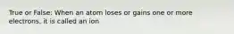 True or False: When an atom loses or gains one or more electrons, it is called an ion