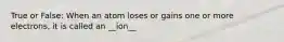 True or False: When an atom loses or gains one or more electrons, it is called an __ion__