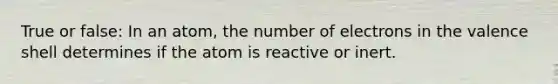 True or false: In an atom, the number of electrons in the valence shell determines if the atom is reactive or inert.