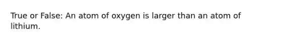 True or False: An atom of oxygen is larger than an atom of lithium.