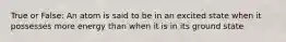 True or False: An atom is said to be in an excited state when it possesses more energy than when it is in its ground state