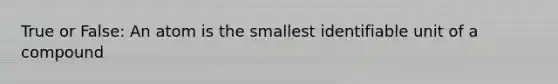 True or False: An atom is the smallest identifiable unit of a compound