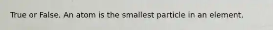 True or False. An atom is the smallest particle in an element.