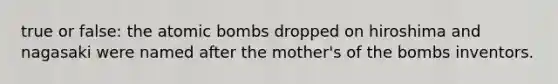 true or false: the atomic bombs dropped on hiroshima and nagasaki were named after the mother's of the bombs inventors.