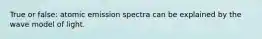 True or false: atomic emission spectra can be explained by the wave model of light.