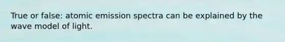 True or false: atomic emission spectra can be explained by the wave model of light.