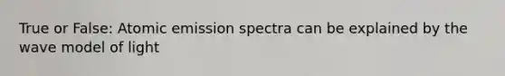 True or False: Atomic emission spectra can be explained by the wave model of light