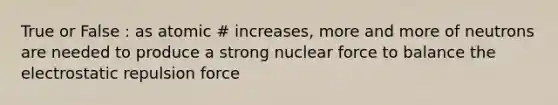 True or False : as atomic # increases, more and more of neutrons are needed to produce a strong nuclear force to balance the electrostatic repulsion force