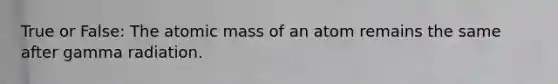 True or False: The atomic mass of an atom remains the same after gamma radiation.