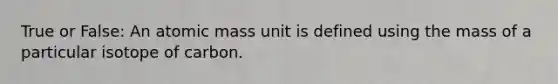 True or False: An atomic mass unit is defined using the mass of a particular isotope of carbon.