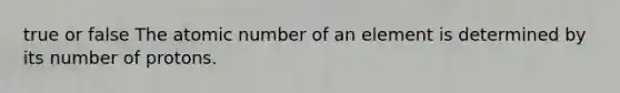 true or false The atomic number of an element is determined by its number of protons.