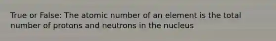 True or False: The atomic number of an element is the total number of protons and neutrons in the nucleus