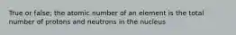 True or false; the atomic number of an element is the total number of protons and neutrons in the nucleus