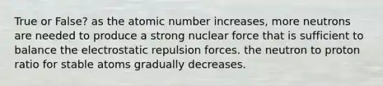 True or False? as the atomic number increases, more neutrons are needed to produce a strong nuclear force that is sufficient to balance the electrostatic repulsion forces. the neutron to proton ratio for stable atoms gradually decreases.