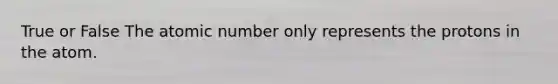 True or False The atomic number only represents the protons in the atom.