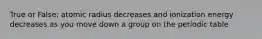 True or False: atomic radius decreases and ionization energy decreases as you move down a group on the periodic table