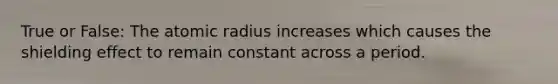 True or False: The atomic radius increases which causes the shielding effect to remain constant across a period.