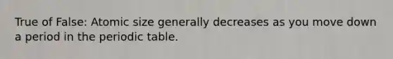 True of False: Atomic size generally decreases as you move down a period in the periodic table.