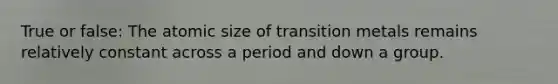 True or false: The atomic size of transition metals remains relatively constant across a period and down a group.