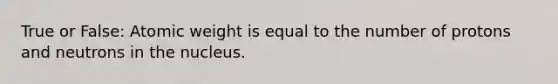 True or False: Atomic weight is equal to the number of protons and neutrons in the nucleus.