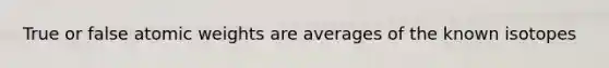 True or false atomic weights are averages of the known isotopes