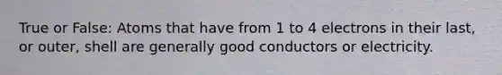 True or False: Atoms that have from 1 to 4 electrons in their last, or outer, shell are generally good conductors or electricity.