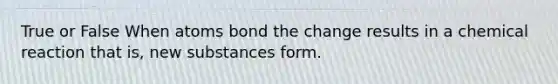 True or False When atoms bond the change results in a chemical reaction that is, new substances form.