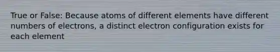 True or False: Because atoms of different elements have different numbers of electrons, a distinct electron configuration exists for each element