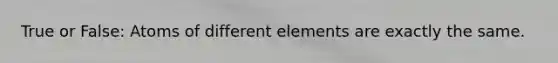 True or False: Atoms of different elements are exactly the same.