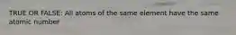TRUE OR FALSE: All atoms of the same element have the same atomic number