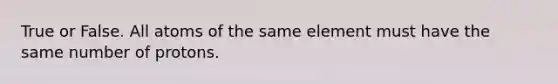 True or False. All atoms of the same element must have the same number of protons.